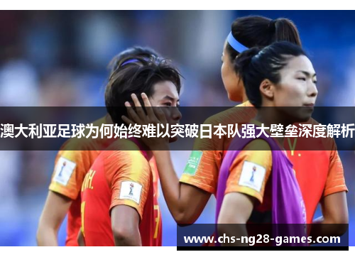 澳大利亚足球为何始终难以突破日本队强大壁垒深度解析