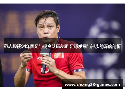 范志毅谈94年国足与现今队伍差距 足球发展与进步的深度剖析 范志毅谈94年国足与现今队伍差距 足球发展与进步的深度剖析