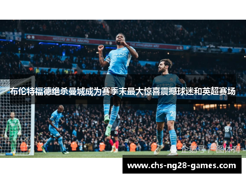 布伦特福德绝杀曼城成为赛季末最大惊喜震撼球迷和英超赛场 布伦特福德绝杀曼城成为赛季末最大惊喜震撼球迷和英超赛场