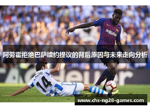 阿劳霍拒绝巴萨续约提议的背后原因与未来走向分析 阿劳霍拒绝巴萨续约提议的背后原因与未来走向分析